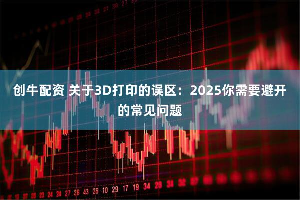 创牛配资 关于3D打印的误区:2025你需要避开的常见问题