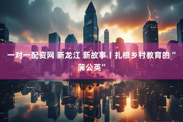 一对一配资网 新龙江 新故事丨扎根乡村教育的“蒲公英”