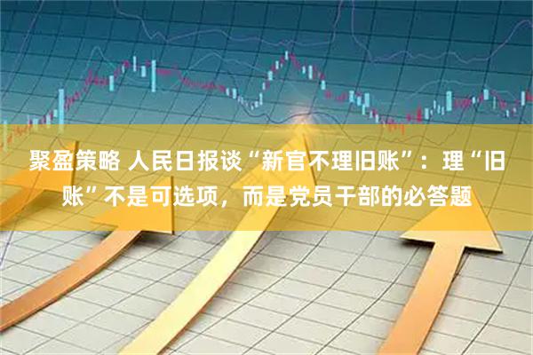 聚盈策略 人民日报谈“新官不理旧账”：理“旧账”不是可选项，而是党员干部的必答题
