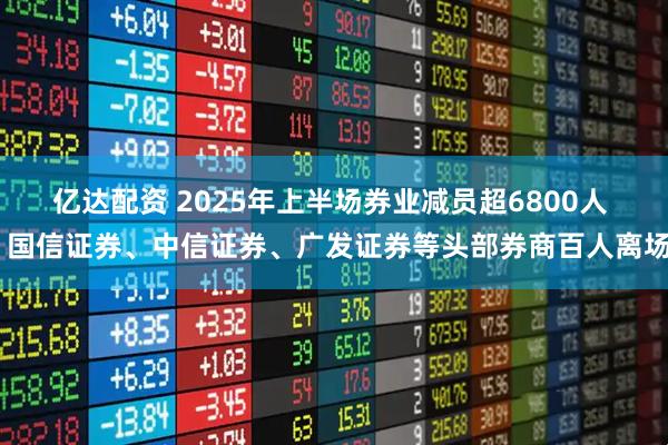 亿达配资 2025年上半场券业减员超6800人  国信证券、中信证券、广发证券等头部券商百人离场