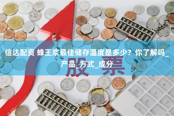 信达配资 蜂王浆最佳储存温度是多少？你了解吗_产品_方式_成分