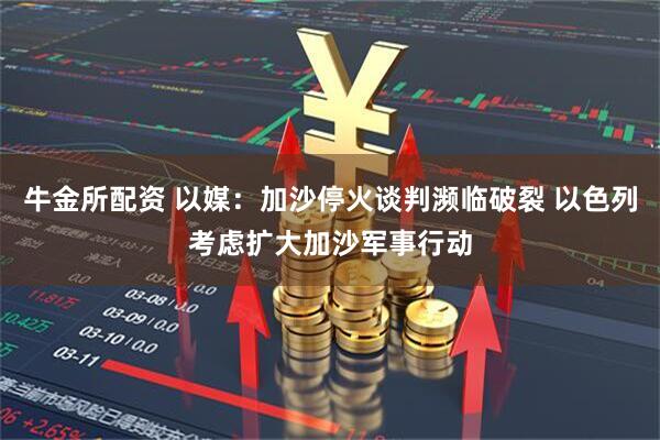 牛金所配资 以媒：加沙停火谈判濒临破裂 以色列考虑扩大加沙军事行动