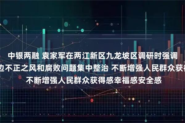 中银两融 袁家军在两江新区九龙坡区调研时强调 深入推进群众身边不正之风和腐败问题集中整治 不断增强人民群众获得感幸福感安全感